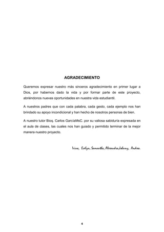 AGRADECIMIENTO
Queremos expresar nuestro más sinceros agradecimiento en primer lugar a
Dios, por habernos dado la vida y por formar parte de este proyecto,
abriéndonos nuevas oportunidades en nuestra vida estudiantil.
A nuestros padres que con cada palabra, cada gesto, cada ejemplo nos han
brindado su apoyo incondicional y han hecho de nosotros personas de bien.
A nuestro tutor Bioq. Carlos GarcíaMsC. por su valiosa sabiduría expresada en
el aula de clases, las cuales nos han guiado y permitido terminar de la mejor
manera nuestro proyecto.

Irina, Evelyn, Samantha, Alexandra,Johnny, Andrea.

4

 