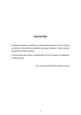 DEDICATORIA

El presente proyecto va dedicado a nuestros padres quienes nos han brindado
las fuerzas y herramientas necesarias para seguir adelante y poder culminar
exitosamente nuestro proyecto.
A Las personas que directa e indirectamente nos han ayudado a la realización
de este proyecto.

Irina, Evelyn, Samantha, Alexandra,JohnnY, Andrea.

5

 