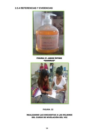 2.5.4 REFERENCIAS Y EVIDENCIAS

FIGURA 21 JABON ÍNTIMO
“SANDRAG”

FIGURA. 22
REALIZANDO LAS ENCUESTAS A LAS MUJERES
DEL CURSO DE NIVELACIÓN DEL V02

59

 
