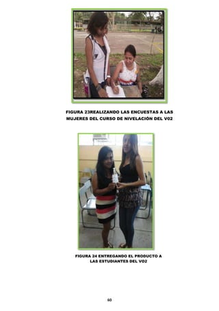 FIGURA 23REALIZANDO LAS ENCUESTAS A LAS
MUJERES DEL CURSO DE NIVELACIÓN DEL V02

FIGURA 24 ENTREGANDO EL PRODUCTO A
LAS ESTUDIANTES DEL VO2

60

 