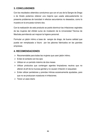 3. CONCLUSIONES
Con los resultados obtenidos concluimos que con el uso de la Sangre de Drago
o de Grado podamos obtener una mejoría que usada adecuadamente no
presenta problemas de toxicidad ni efectos secundarios no deseados, como lo
muestra en la encuesta número dos.
Con la realización de este producto se podrá disminuir las irritaciones vaginales
de las mujeres del v02del curso de nivelación de la Universidad Técnica de
Machala permitiendo así mejorar la higiene personal.
Formular un jabón íntimo a base de sangre de drago, de buena calidad que
pueda ser remplazada a futuro

por los jabones fabricados en las grandes

empresas.

4. RECOMENDACIONES
 Recomendable para todas las mujeres que usen jabón íntimo.
 Evitar el contacto con los ojos
 Utilizar en un periodo máximo de dos meses
 Utilizar productos que contengan agentes limpiadores neutros que no
alteren el pH de la mucosa genital y no causen irritación ni sequedad.
 Evitar utilizar pantalones y prendas íntimas excesivamente ajustadas, para
que no se produzcan rozaduras ni irritaciones.
 Tener un aseo diario

61

 