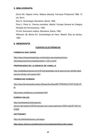 5. BIBLIOGRAFÍA
Divins MJ. Higiene íntima. Materia delicada. Farmacia Profesional 1998; 12
(4): 36-41.
Kern G. Ginecología. Barcelona: Salvat, 1980.
Pons L, Parra JL. Ciencia cosmética. Madrid: Consejo General de Colegios
Oficiales de Farmacéuticos, 1995.
VV.AA. Diccionario médico. Barcelona: Salvat, 1982.
Wilkinson JB, Moore RJ. Cosmetología de Harry. Madrid: Díaz de Santos,
1990.

6. WEBGRAFÍA
FUENTES ELECTRÒNICAS
FARMACIA SAN JORGE
http://www.drogueriasanjorge.com/propios-san-jorge/quimicosreempaque/quimicos-liquidos/cetiol-v-120-cc.html
PROPIEDADES DE LA ESENCIA DE VAINILLA
http://sosbellezanatural.com/n/812/propiedades-de-la-esencia-de-vainilla-idealpara-la-mente-y-el-cuerpo.html
FARMACIAS HUMADA:
http://www.farmaciasahumada.cl/fasaonline/fasa/MFT/PRODUCTO/P10235.HT
M
http://www.ccbolgroup.com/sangre.html
EUREKA SALUD:
http://eurekasalud.es/prospectocloruro+de+sodio+0,9%25+physan+sol.+para+perfusion+900+mg%2F100+ml67698
DICTIONARY:
http://es.thefreedictionary.com/agua
http://www.vitonica.com/alimentos-funcionales/beneficios-del-vinagre

62

 