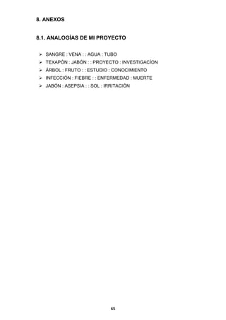 8. ANEXOS

8.1. ANALOGÍAS DE MI PROYECTO
 SANGRE : VENA : : AGUA : TUBO
 TEXAPÓN : JABÓN : : PROYECTO : INVESTIGACÍON
 ÁRBOL : FRUTO : : ESTUDIO : CONOCIMIENTO
 INFECCIÓN : FIEBRE : : ENFERMEDAD : MUERTE
 JABÓN : ASEPSIA : : SOL : IRRITACIÓN

65

 