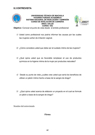 8.3 ENTREVISTA
UNIVERSIDAD TÉCNICA DE MACHALA
VICERRECTORADO ACADÉMICO
SISTEMA NACIONAL DE NIVELACIÓN Y ADMISIÓN
CURSO DE NIVELACIÓN DE CARRERA
ÁREA: SALUD
CURSO: V02

Objetivo: Conocer el punto de vista desde el ámbito profesional
1) Usted como profesional nos podría informar las causas por las cuales
las mujeres sufren de irritación vaginal.

2) ¿Cómo considera usted que debe ser el cuidado íntimo de las mujeres?

3) ¿Qué opina usted que es favorable remplazar el uso de productos
químicos en la higiene íntima de la mujer por productos naturales?

4) Desde su punto de vista ¿cuáles cree usted que sería los beneficios de
utilizar un jabón íntimo hecho a base de la sangre de drago?

5) ¿Qué opina usted acerca de elaborar un proyecto en el cual se formule
un jabón a base de la sangre de drago?

Nombre del entrevistado

Firma

67

 