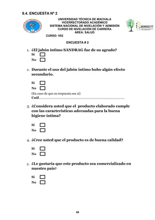 8.4. ENCUESTA Nº 2
UNIVERSIDAD TÉCNICA DE MACHALA
VICERRECTORADO ACADÉMICO
SISTEMA NACIONAL DE NIVELACIÓN Y ADMISIÓN
CURSO DE NIVELACIÓN DE CARRERA
ÁREA: SALUD
CURSO: V02

ENCUESTA # 2

1. ¿El jabón íntimo SANDRAG fue de su agrado?
Si
No
2. Durante el uso del jabón íntimo hubo algún efecto

secundario.
Si
No
(En caso de que su respuesta sea sí)
Cuál…………………………………………………………………………………………

3. ¿Considera usted que el producto elaborado cumple
con las características adecuadas para la buena
higiene íntima?
Si
No

4. ¿Cree usted que el producto es de buena calidad?
Si
No
5. ¿Le gustaría que este producto sea comercializado en

nuestro país?
Si
No

68

 