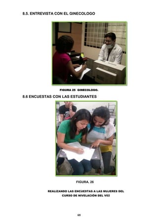 8.5. ENTREVISTA CON EL GINECOLOGO

FIGURA 25 GINECOLOGO.

8.6 ENCUESTAS CON LAS ESTUDIANTES

FIGURA. 26
REALIZANDO LAS ENCUESTAS A LAS MUJERES DEL
CURSO DE NIVELACIÓN DEL V02

69

 