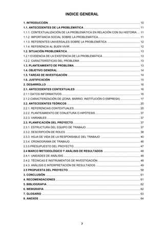 INDICE GENERAL
1. INTRODUCCIÓN ........................................................................................................................ 10
1.1. ANTECEDENTES DE LA PROBLEMÁTICA .......................................................................... 11
1.1.1. CONTEXTUALIZACIÓN DE LA PROBLEMÁTICA EN RELACIÓN CON SU HISTORIA .... 11
1.1.2. IMPORTANCIA SOCIAL SOBRE LA PROBLEMÁTICA ....................................................... 11
1.1.3. REFERENTES UNIVERSALES SOBRE LA PROBLEMÁTICA ........................................... 12
1.1.4. REFERENCIA AL BUEN VIVIR ............................................................................................ 12
1.2. SITUACIÓN PROBLEMÁTICA................................................................................................ 13
1.2.1 EVIDENCIA DE LA EXISTENCIA DE LA PROBLEMÁTICA ................................................. 13
1.2.2. CARACTERÍSTICAS DEL PROBLEMA ............................................................................... 13
1.3. PLANTEAMIENTO DE PROBLEMA ....................................................................................... 13
1.4. OBJETIVO GENERAL ............................................................................................................. 14
1.5. TAREAS DE INVESTIGACIÓN ............................................................................................... 14
1.6. JUSTIFICACIÓN ...................................................................................................................... 15
2. DESARROLLO ........................................................................................................................... 16
2.1. ANTECEDENTES CONTEXTUALES ..................................................................................... 16
2.1.1 DATOS INFORMATIVOS....................................................................................................... 16
2.1.2 CARACTERIZACIÓN DE (ZONA, BARRIO, INSTITUCIÓN O EMPRESA) .......................... 17
2.2. ANTECEDENTES TEÓRICOS ................................................................................................ 20
2.2.1. REFERENCIAS CONTEXTUALES ....................................................................................... 20
2.2.2. PLANTEAMIENTO DE CONJETURA O HIPÓTESIS ........................................................... 37
2.2.3. VARIABLES .......................................................................................................................... 37
2.3. PLANIFICACIÓN DEL PROYECTO ........................................................................................ 37
2.3.1. ESTRUCTURA DEL EQUIPO DE TRABAJO ....................................................................... 37
2.3.2. DESCRIPCIÓN DE ROLES ................................................................................................. 38
2.3.3. HOJA DE VIDA DE LA RESPONSABLE DEL TRABAJO ................................................... 40
2.3.4. CRONOGRAMA DE TRABAJO ............................................................................................ 46
2.3.5 PRESUPUESTO DEL PROYECTO ....................................................................................... 47
2.4 MARCO METODOLÓGICO Y ANÁLISIS DE RESULTADOS ................................................ 48
2.4.1. UNIDADES DE ANÁLISIS..................................................................................................... 48
2.4.2. TÉCNICAS E INSTRUMENTOS DE INVESTIGACIÓN ....................................................... 48
2.4.3. ANÁLISIS E INTERPRETACIÓN DE RESULTADOS .......................................................... 49
2.5 PROPUESTA DEL PROYECTO............................................................................................... 58
3. CONCLUSIÓN ............................................................................................................................ 61
4. RECOMENDACIONES ............................................................................................................... 61
5. BIBLIOGRAFIA .......................................................................................................................... 62
6. WEBGRAFIA .............................................................................................................................. 62
7. GLOSARIO ................................................................................................................................. 63
8. ANEXOS ..................................................................................................................................... 64

7

 