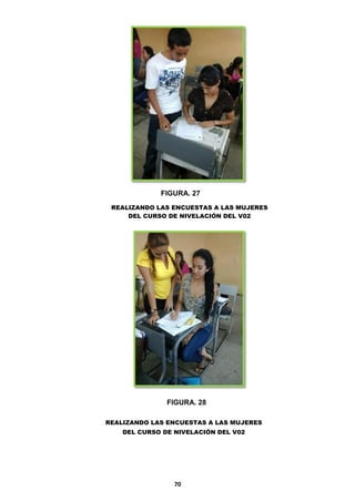 FIGURA. 27
REALIZANDO LAS ENCUESTAS A LAS MUJERES
DEL CURSO DE NIVELACIÓN DEL V02

FIGURA. 28
REALIZANDO LAS ENCUESTAS A LAS MUJERES
DEL CURSO DE NIVELACIÓN DEL V02

70

 