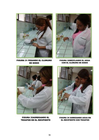 FIGURA 31 PESANDO EL CLORURO
DE SODIO

FIGURA 33AGREGANDO EL
TEXAPON EN EL RECIPIENTE

72

FIGURA 32MEZCLANDO EL AGUA
CON EL CLORURO DE SODIO

FIGURA 34 AGREGANDO AGUA EN
EL RECIPIENTE CON TEXAPON

 