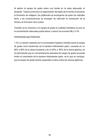 Al aplicar la sangre de grado sobre una herida en la dosis adecuada; el
alcaloide Taspina promueve la regeneración del tejido de la herida al favorecer
la formación de colágeno, los polifenoles se encargarían de quitar los radicales
libres y las proantocianinas se encargan de estimular la contracción de la
herida y la formación de la costra.
También se le reconoce a la sangre de grado la cualidad citostática ya que en
la concentración adecuada puede atacar y reducir los tumores KB y V-79.
PROPIEDAD BACTERICIDA:
1. En un estudio realizado por la Universidad Cayetano Heredia sobre la sangre
de grado como bactericida de la bacteria Helicobacter pylori, causante en un
90% a 95% de la úlcera duodenal y de un 60% a 80% de la úlcera gástrica, se
ha demostrado que en concentraciones elevadas de sangre de grado se puede
inhibir el crecimiento de la bacteria Helicobacter pylori, de lo que se concluye
que la sangre de grado tendría capacidad curativa sobre las úlceras gástricas.

78

 