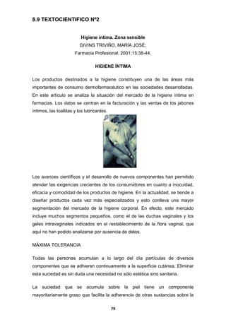 8.9 TEXTOCIENTIFICO Nº2
Higiene íntima. Zona sensible
DIVINS TRIVIÑO, MARÍA JOSÉ;
Farmacia Profesional. 2001;15:38-44.
HIGIENE ÍNTIMA
Los productos destinados a la higiene constituyen una de las áreas más
importantes de consumo dermofarmacéutico en las sociedades desarrolladas.
En este artículo se analiza la situación del mercado de la higiene íntima en
farmacias. Los datos se centran en la facturación y las ventas de los jabones
íntimos, las toallitas y los lubricantes.

Los avances científicos y el desarrollo de nuevos componentes han permitido
atender las exigencias crecientes de los consumidores en cuanto a inocuidad,
eficacia y comodidad de los productos de higiene. En la actualidad, se tiende a
diseñar productos cada vez más especializados y esto conlleva una mayor
segmentación del mercado de la higiene corporal. En efecto, este mercado
incluye muchos segmentos pequeños, como el de las duchas vaginales y los
geles intravaginales indicados en el restablecimiento de la flora vaginal, que
aquí no han podido analizarse por ausencia de datos.
MÁXIMA TOLERANCIA
Todas las personas acumulan a lo largo del día partículas de diversos
componentes que se adhieren continuamente a la superficie cutánea. Eliminar
esta suciedad es sin duda una necesidad no sólo estética sino sanitaria.
La

suciedad

que

se

acumula

sobre

la

piel

tiene

un

componente

mayoritariamente graso que facilita la adherencia de otras sustancias sobre la
79

 