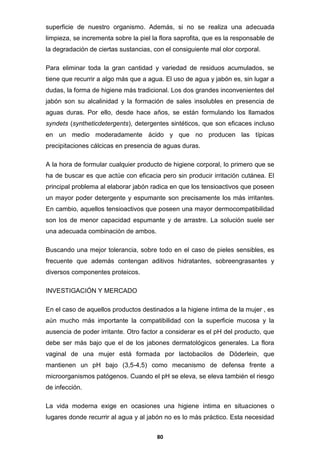 superficie de nuestro organismo. Además, si no se realiza una adecuada
limpieza, se incrementa sobre la piel la flora saprofita, que es la responsable de
la degradación de ciertas sustancias, con el consiguiente mal olor corporal.
Para eliminar toda la gran cantidad y variedad de residuos acumulados, se
tiene que recurrir a algo más que a agua. El uso de agua y jabón es, sin lugar a
dudas, la forma de higiene más tradicional. Los dos grandes inconvenientes del
jabón son su alcalinidad y la formación de sales insolubles en presencia de
aguas duras. Por ello, desde hace años, se están formulando los llamados
syndets (syntheticdetergents), detergentes sintéticos, que son eficaces incluso
en un medio moderadamente ácido y que no producen las típicas
precipitaciones cálcicas en presencia de aguas duras.
A la hora de formular cualquier producto de higiene corporal, lo primero que se
ha de buscar es que actúe con eficacia pero sin producir irritación cutánea. El
principal problema al elaborar jabón radica en que los tensioactivos que poseen
un mayor poder detergente y espumante son precisamente los más irritantes.
En cambio, aquellos tensioactivos que poseen una mayor dermocompatibilidad
son los de menor capacidad espumante y de arrastre. La solución suele ser
una adecuada combinación de ambos.
Buscando una mejor tolerancia, sobre todo en el caso de pieles sensibles, es
frecuente que además contengan aditivos hidratantes, sobreengrasantes y
diversos componentes proteicos.
INVESTIGACIÓN Y MERCADO
En el caso de aquellos productos destinados a la higiene íntima de la mujer , es
aún mucho más importante la compatibilidad con la superficie mucosa y la
ausencia de poder irritante. Otro factor a considerar es el pH del producto, que
debe ser más bajo que el de los jabones dermatológicos generales. La flora
vaginal de una mujer está formada por lactobacilos de Döderlein, que
mantienen un pH bajo (3,5-4,5) como mecanismo de defensa frente a
microorganismos patógenos. Cuando el pH se eleva, se eleva también el riesgo
de infección.
La vida moderna exige en ocasiones una higiene íntima en situaciones o
lugares donde recurrir al agua y al jabón no es lo más práctico. Esta necesidad
80

 