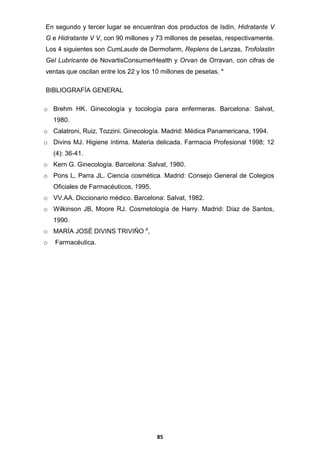 En segundo y tercer lugar se encuentran dos productos de Isdin, Hidratante V
G e Hidratante V V, con 90 millones y 73 millones de pesetas, respectivamente.
Los 4 siguientes son CumLaude de Dermofarm, Replens de Lanzas, Trofolastin
Gel Lubricante de NovartisConsumerHealth y Orvan de Orravan, con cifras de
ventas que oscilan entre los 22 y los 10 millones de pesetas. *
BIBLIOGRAFÍA GENERAL
o Brehm HK. Ginecología y tocología para enfermeras. Barcelona: Salvat,
1980.
o Calatroni, Ruiz, Tozzini. Ginecología. Madrid: Médica Panamericana, 1994.
o Divins MJ. Higiene íntima. Materia delicada. Farmacia Profesional 1998; 12
(4): 36-41.
o Kern G. Ginecología. Barcelona: Salvat, 1980.
o Pons L, Parra JL. Ciencia cosmética. Madrid: Consejo General de Colegios
Oficiales de Farmacéuticos, 1995.
o VV.AA. Diccionario médico. Barcelona: Salvat, 1982.
o Wilkinson JB, Moore RJ. Cosmetología de Harry. Madrid: Díaz de Santos,
1990.
o MARÍA JOSÉ DIVINS TRIVIÑO a,
o

Farmacéutica.

85

 