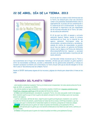 22 DE ABRIL. DÍA DE LA TIERRA. 2013
El 22 de abril se celebra el Día Internacional de
la Tierra. Se instauró para crear una conciencia
común a los problemas medioambientales como la
superpoblación, la producción de contaminación o
la conservación de la biodiversidad. Su objetivo
es subrayar la importancia del uso responsable
de los recursos naturales de la Tierra así como
de una educación ambiental.
El 22 de abril de 1970, el senador y activista
ambiental Gaylord Nelson realizó la primera
manifestación en favor de la creación de una
agencia ambiental. Participaron miles de
universidades, escuelas primarias y secundarias,
además de cientos de comunidades. La presión
social tuvo sus logros y el gobierno de Estados
Unidos creó la Agencia de Protección Ambiental
(EnvironmentalProtection Agency) y proclamó
una serie de leyes destinadas a la protección del
medio ambiente.
Las Naciones Unidas reconocen que la Tierra y
sus ecosistemas son el hogar de la humanidad. Asimismo, afirman que para alcanzar un justo equilibrio
entre las necesidades económicas, sociales y ambientales de las generaciones presentes y futuras es
necesario promover la armonía con la naturaleza y la Tierra. Es por esto que se decidió designar el 22 de
Abril como el “Día Internacional de la Madre Tierra”.
Desde el INTEF destacamos algunos de los recursos y páginas de interés para desarrollar el tema en las
aulas
"BANDERA DEL PLANETA TIERRA"
- esta bandera simboliza la planeta Tierra y la historia de la humanidad, tal como sabido antes de fin de
siglo de XXth, el comenzar de XXIth.
- los colores usados se ligan solamente a los hechos visuales e históricos: ningunas consideraciones
filosóficas, religiosas o políticas están paradas detrás de los colores.
- el disco azul está parada para, obviamente, la planeta Tierra, tal como una puede visión lo de espacio.
Esto también significa que lo hizo la gente del planeta alcanzó el nivel tecnológico para ver su propio
planeta del espacio.
- cuartos coloreados, detrás del disco, soporte para la gente protegida por el planeta. Los cuartos
exceden los límites del planeta, aumentando de todas las direcciones y fullfiling la bandera, que los
soportes para que la voluntad de la humanidad explore el universo y progrese en todos los campos.
- el negro está parado para la gente de todos los países meridionales, principalmente África.
- el rojo está parado para la gente que vivió durante milleniums en las Américas (del norte, central y al
sur) y la India.
- el blanco está parado para la gente de todos los países norteños, principalmente Europa.
 