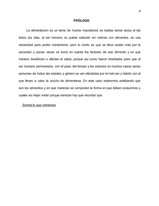 iii
PRÒLOGO
La alimentación es un tema de mucha importancia se realiza varias veces al día
todos los días, el ser humano no puede subsistir sin nutrirse con alimentos, es una
necesidad para poder mantenerse, pero lo cierto es que se lleva acabo más por la
saciedad y pocas veces se toma en cuenta los factores de ese alimento y en qué
manera benefician o afectan la salud, porque así como fueron diseñados para que el
ser humano permanezca, con el paso del tiempo y los avances en muchos casos varias
personas de todos las edades y género se ven afectadas por el mal uno y habito con el
que llevan a cabo la acción de alimentarse. En este caso estaremos analizando que
son los alimentos y en que maneras se componen la forma en que deben consumirse y
cuales es mejor evitar porque siempre hay que recordar que:
Somos lo que comemos
 