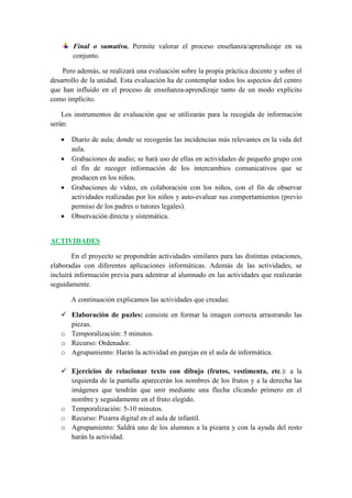 Final o sumativa. Permite valorar el proceso enseñanza/aprendizaje en su
        conjunto.

    Pero además, se realizará una evaluación sobre la propia práctica docente y sobre el
desarrollo de la unidad. Esta evaluación ha de contemplar todos los aspectos del centro
que han influido en el proceso de enseñanza-aprendizaje tanto de un modo explícito
como implícito.

    Los instrumentos de evaluación que se utilizarán para la recogida de información
serán:

   •   Diario de aula; donde se recogerán las incidencias más relevantes en la vida del
       aula.
   •   Grabaciones de audio; se hará uso de ellas en actividades de pequeño grupo con
       el fin de recoger información de los intercambios comunicativos que se
       producen en los niños.
   •   Grabaciones de vídeo, en colaboración con los niños, con el fin de observar
       actividades realizadas por los niños y auto-evaluar sus comportamientos (previo
       permiso de los padres o tutores legales).
   •   Observación directa y sistemática.


ACTIVIDADES

        En el proyecto se propondrán actividades similares para las distintas estaciones,
elaboradas con diferentes aplicaciones informáticas. Además de las actividades, se
incluirá información previa para adentrar al alumnado en las actividades que realizarán
seguidamente.

       A continuación explicamos las actividades que creadas:

     Elaboración de puzles: consiste en formar la imagen correcta arrastrando las
     piezas.
   o Temporalización: 5 minutos.
   o Recurso: Ordenador.
   o Agrupamiento: Harán la actividad en parejas en el aula de informática.

     Ejercicios de relacionar texto con dibujo (frutos, vestimenta, etc.): a la
     izquierda de la pantalla aparecerán los nombres de los frutos y a la derecha las
     imágenes que tendrán que unir mediante una flecha clicando primero en el
     nombre y seguidamente en el fruto elegido.
   o Temporalización: 5-10 minutos.
   o Recurso: Pizarra digital en el aula de infantil.
   o Agrupamiento: Saldrá uno de los alumnos a la pizarra y con la ayuda del resto
     harán la actividad.
 