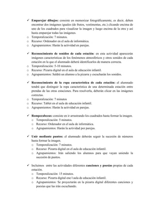 Emparejar dibujos: consiste en memorizar fotográficamente, es decir, deben
  encontrar dos imágenes iguales (de frutos, vestimentas, etc.) clicando encima de
  uno de los cuadrados para visualizar la imagen y luego encima de la otra y así
  hasta emparejar todas las imágenes.
o Temporalización: 7 minutos.
o Recurso: Ordenador en el aula de informática.
o Agrupamientos: Harán la actividad en parejas.

  Reconocimiento de sonidos de cada estación: en esta actividad aparecerán
  imágenes características de los fenómenos atmosféricos y otros sonidos de cada
  estación en la que el alumnado deberá identificarlos de manera correcta.
o Temporalización: 5-10 minutos.
o Recurso: Pizarra digital en el aula de educación infantil.
o Agrupamientos: Saldrá un alumno a la pizarra y escucharán los sonidos.

  Reconocimiento de la ropa característica de cada estación: el alumnado
  tendrá que distinguir la ropa característica de una determinada estación entre
  prendas de las otras estaciones. Para resolverla, deberán clicar en las imágenes
  correctas.
o Temporalización: 7 minutos
o Recurso: Tablet en el aula de educación infantil.
o Agrupamientos: Harán la actividad en parejas.

   Rompecabezas: consiste en ir arrastrando los cuadrados hasta formar la imagen.
   o Temporalización: 5 minutos.
   o Recurso: Ordenador en el aula de informática.
   o Agrupamientos: Harán la actividad por parejas.

   Unir mediante puntos: el alumnado deberán seguir la sucesión de números
   hasta formar la imagen.
   o Temporalización: 7 minutos.
   o Recurso: Pizarra digital en el aula de educación infantil.
   o Agrupamientos: Irán saliendo los alumnos para que vayan uniendo la
       sucesión de puntos.

   Incluimos entre las actividades diferentes canciones y poesías propias de cada
   estación.
   o Temporalización: 15 minutos.
   o Recurso: Pizarra digital ene l aula de educación infantil.
   o Agrupamientos: Se proyectarán en la pizarra digital diferentes canciones y
       poesías que las irán escuchando.
 