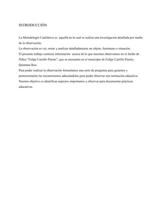 INTRODUCCIÓN


La Metodología Cualitativa es aquella en la cual se realiza una investigación detallada por medio
de la observación.
La observación es ver, mirar y analizar detalladamente un objeto, fenómeno o situación.
El presente trabajo contiene información acerca de lo que nosotras observamos en el Jardín de
Niños “Felipe Carrillo Puerto”, que se encuentra en el municipio de Felipe Carrillo Puerto,
Quintana Roo.
Para poder realizar la observación formulamos una serie de preguntas para guiarnos y
posteriormente las reconstruimos adecuándolas para poder observar una institución educativa.
Nuestro objetivo es identificar aspectos importantes y observar para documentar prácticas
educativas.
 