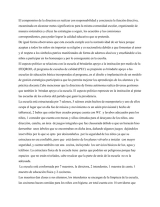 El compromiso de la directora es realizar con responsabilidad y conciencia la función directiva,
encaminada en alcanzar metas significativas para la misma comunidad escolar, organizando de
manera sistemática y eficaz las estrategias a seguir, los acuerdos y las comisiones
correspondientes, para poder lograr la calidad educativa que se pretende.
De igual forma observamos que esta escuela cumple con la normatividad de ser laica porque
aceptan a todos los niños sin importar su religión y es nacionalista debido a que fomentan el amor
y el respeto a los símbolos patrios manifestados de forma de adornos alusivos y enseñándole a los
niños a participar en los homenajes y por lo consiguiente en la escolta.
El aspecto político se relaciona con la escuela al brindarles apoyo a la institución por medio de la
IFEQROO, el programa de escuelas de calidad (PEC) su propósito es brindarle apoyo a las
escuelas de educación básica incorporadas al programa, en el diseño e implantación de un modelo
de gestión estratégica participativa que les permita mejorar los aprendizajes de los alumnos y la
práctica docente.Cabe mencionar que la directora de forma autónoma realiza diversas gestiones
que también le brindan apoyo a la escuela. El aspecto político repercute en la institución al pintar
las escuelas de los colores del partido que ganó la presidencia.
La escuela está estructurada por 7 salones, 5 salones están hechos de mampostería y uno de ellos
ocupa el lugar que un día fue de música y movimiento es un salón provisional ( hecho de
tablaroca), 2 baños que están bien creados porque cuenta con WC y lavabos adecuados para los
niños, 1 comedor que cuenta con mesas y sillas cómodas para el desayuno de los niños, una
dirección, cancha, un área de juegos integrales que fue clausurada debido a que un huracán hiso
derrumbar unos árboles que se encontraban en dicha área, dañando algunos juegos dejándolos
inservibles por lo que se opto por desinstalarlos por la seguridad de los niños ya que su
estructura no era confiable, pero que está dentro de los planes volverlo a instalar con mayor
seguridad, y cuenta también con una cocina, incluyendo los servicios básicos de luz, agua y
teléfono. La estructura física de la escuela tiene partes que podrían ser peligrosas porque hay
espacios que no están nivelados, cabe recalcar que la parte de atrás de la escuela no es la
adecuada.
La escuela está conformada por 7 maestros, la directora, 2 intendentes, 1 maestra de canto, 1
maestro de educación física y 2 cocineras.
Las maestras dan clases a sus alumnos, los intendentes se encargan de la limpieza de la escuela,
las cocineras hacen comidas para los niños con higiene, en total cuenta con 14 servidores que
 