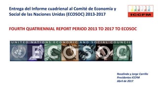 Entrega del Informe cuadrienal al Comité de Economía y
Social de las Naciones Unidas (ECOSOC) 2013-2017
Rosalinda y Jorge Carrillo
Presidentes ICCFM
Abril de 2017
FOURTH QUATRIENNIAL REPORT PERIOD 2013 TO 2017 TO ECOSOC
 