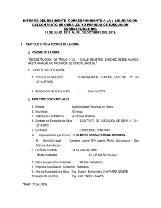 INFORME DEL RESIDENTE CORRESPONDIENTE A LA : LIQUIDACION
DELCONTRATO DE OBRA ,CUYO PERIODO DE EJECUCION
CORRESPONDE DEL
11 DE JULIO 2019 AL 08 DE OCTUBRE DEL 2019.
I. CAPITULO I: FICHA TECNICA DE LA OBRA
a) NOMBRE DE LA OBRA
“RECONSTRUCCION DE TRAMO 1-1801 - CALLE DEMETRIO SANCHEZ DESDE HUASCA
HASTA ATAHUALPA, PROVINCIA DE OCROS, ANCASH.”
b) PROCESO DE SELECCIÓN.
1. Proceso de Selección : CONTRATACION PUBLICA ESPECIAL Nº 03-
2019-MPO/CS.
2. Adjudicación de la Buena Pro : Junio del 2019.
c) ASPECTOS CONTRACTUALES
1. Entidad : Municipalidad Provincial de Ocros.
2. Modalidad : Contrata.
3. Sistema de Contratación : A Precios Unitarios.
4. Contrato de Ejecución de Obra : CONTRATO DE EJECUCION DE OBRA N° 001-
2019-MPO
5. Contratista : CONSORCIO DEMETRIO.
 Representante Legal Común : Sr. BLACIDO GONZALES OSWALDO RUBEN.
 Domicilio Legal: Carretera cantral S/N caserio Pichiu Quinuaragra – San
Marcos Huari Ancash.
6. Fecha de Contrato : 14 de junio del 2018.
Monto contractual : S/. 746,661.78 (Inc./IGV)
7. Plazo de ejecución contractual : 90 días calendarios
8. Empresa Supervisora : Consorcio Atahualpa
9. Jefe de Supervisión de Obra : Ing. Marvin Epimenides CHAVARRIA QUISPE
10.Residente de Obra : Ing. Juan TINOCO ANAYA
746,661.78 (Inc./IGV)
 
