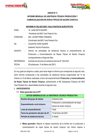M01.06.F.304 Versión N° 2.0 Página 1 de 12
ANEXO N° 6
INFORME MENSUAL DE ASISTENCIA TÉCNICA PRODUCCIÓN Y
COMERCIALIZACIÓN DE ROPAS TÍPICAS DE NACIÓN CHOPCCA
INFORME Nº 002-2021/NEC YAULI PANTACHI SUR/ATP/VTQ
PARA : Sr. JUAN SOTO QUISPE
Presidente del NEC Yauli Patanchi Sur
ATENCIÓN : ING. JAVIER POMA YARANGA
Coordinador del NEC Yauli Pantachi Sur
DE : VALENTIN TAIPE QUISPE
Asistente Técnico Productivo
ASUNTO : Informe de actividades de Asistencia técnica al emprendimiento de
Producción y Comercialización de Ropas Típicas de Nación Chopcca
correspondientes al Segundo Mes.
REFERENCIA: Contrato de servicios de asistencia técnica N° 044-2021
FECHA : (Chucllaccasa, 15 de Marzo del 2021)
Es muy grato de dirigirme a usted, para hacer llegar el informe que corresponde al segundo mes,
dicho informe corresponde a las actividades de asistencia técnica programadas del 14 de
Febrero al 15 de Marzo realizadas a favor del emprendimiento Producción y Comercialización
de Ropas Típicas de Nación Chopcca, perteneciente al NE Sotopampa Chopcca del NEC
Yauli Pantachi Sur, desarrolladas durante el segundo mes.
I. ANTECEDENTES
1.1 Datos generales de la ATP
DATOS GENERALES DE LA ASISTENCIA TECNICA PRODUCTIVA
Nombre del grupo de interés Artesanía Soto
Emprendimiento rural inclusivo
Producción y comercialización de ropas
típicas de nación chopcca
Línea de emprendimiento Textil
Fecha de aprobación del plan de AT. 15 de Enero del 2021
Periodo de asistencia técnica 5 meses
 Metas generales: Mejorar el ingreso económico de la familia con la producción y
comercialización de ropas típicas de nación chopcca. Así mismo mejorar e
 