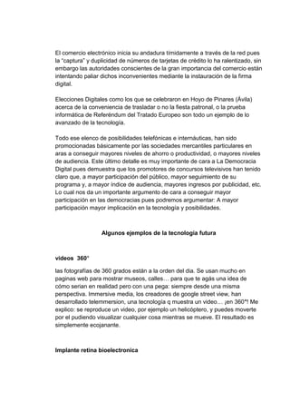 El comercio electrónico inicia su andadura tímidamente a través de la red pues
la “captura” y duplicidad de números de tarjetas de crédito lo ha ralentizado, sin
embargo las autoridades conscientes de la gran importancia del comercio están
intentando paliar dichos inconvenientes mediante la instauración de la firma
digital.

Elecciones Digitales como los que se celebraron en Hoyo de Pinares (Ávila)
acerca de la conveniencia de trasladar o no la fiesta patronal, o la prueba
informática de Referéndum del Tratado Europeo son todo un ejemplo de lo
avanzado de la tecnología.

Todo ese elenco de posibilidades telefónicas e internáuticas, han sido
promocionadas básicamente por las sociedades mercantiles particulares en
aras a conseguir mayores niveles de ahorro o productividad, o mayores niveles
de audiencia. Este último detalle es muy importante de cara a La Democracia
Digital pues demuestra que los promotores de concursos televisivos han tenido
claro que, a mayor participación del público, mayor seguimiento de su
programa y, a mayor índice de audiencia, mayores ingresos por publicidad, etc.
Lo cual nos da un importante argumento de cara a conseguir mayor
participación en las democracias pues podremos argumentar: A mayor
participación mayor implicación en la tecnología y posibilidades.



                  Algunos ejemplos de la tecnología futura



videos 360°

las fotografías de 360 grados están a la orden del dia. Se usan mucho en
paginas web para mostrar museos, calles… para que te agás una idea de
cómo serian en realidad pero con una pega: siempre desde una misma
perspectiva. Immersive media, los creadores de google street view, han
desarrollado telemmersion, una tecnología q muestra un video… ¡en 360°! Me
explico: se reproduce un video, por ejemplo un helicóptero, y puedes moverte
por el pudiendo visualizar cualquier cosa mientras se mueve. El resultado es
simplemente ecojanante.



Implante retina bioelectronica
 