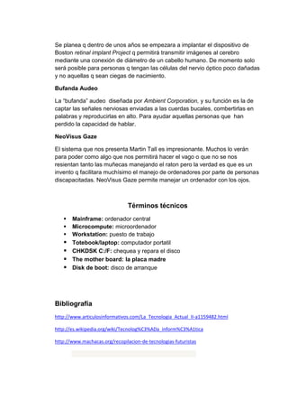 Se planea q dentro de unos años se empezara a implantar el dispositivo de
Boston retinal implant Project q permitirá transmitir imágenes al cerebro
mediante una conexión de diámetro de un cabello humano. De momento solo
será posible para personas q tengan las células del nervio óptico poco dañadas
y no aquellas q sean ciegas de nacimiento.

Bufanda Audeo

La “bufanda” audeo diseñada por Ambient Corporation, y su función es la de
captar las señales nerviosas enviadas a las cuerdas bucales, combertirlas en
palabras y reproducirlas en alto. Para ayudar aquellas personas que han
perdido la capacidad de hablar.

NeoVisus Gaze

El sistema que nos presenta Martin Tall es impresionante. Muchos lo verán
para poder como algo que nos permitirá hacer el vago o que no se nos
resientan tanto las muñecas manejando el raton pero la verdad es que es un
invento q facilitara muchísimo el manejo de ordenadores por parte de personas
discapacitadas. NeoVisus Gaze permite manejar un ordenador con los ojos.



                               Términos técnicos
      Mainframe: ordenador central
      Microcompute: microordenador
      Workstation: puesto de trabajo
      Totebook/laptop: computador portatil
      CHKDSK C:/F: chequea y repara el disco
      The mother board: la placa madre
      Disk de boot: disco de arranque




Bibliografía
http://www.articulosinformativos.com/La_Tecnologia_Actual_II-a1159482.html

http://es.wikipedia.org/wiki/Tecnolog%C3%ADa_inform%C3%A1tica

http://www.machacas.org/recopilacion-de-tecnologias-futuristas
 