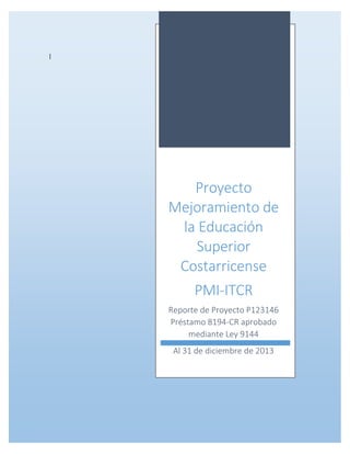 Costa Rica – Proyecto de Mejoramiento de la Educación Superior
Reporte de Proyecto
1
|
Proyecto
Mejoramiento de
la Educación
Superior
Costarricense
PMI-ITCR
Reporte de Proyecto P123146
Préstamo 8194-CR aprobado
mediante Ley 9144
Al 31 de diciembre de 2013
 