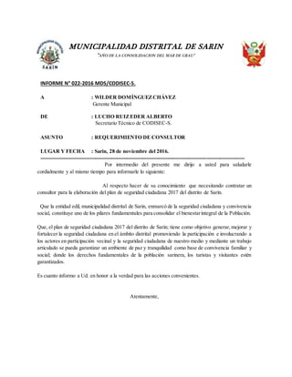 MUNICIPALIDAD DISTRITAL DE SARIN
“AÑO DE LA CONSOLIDACION DEL MAR DE GRAU”
INFORME N° 022-2016 MDS/CODISEC-S.
A : WILDER DOMÍNGUEZCHÁVEZ
Gerente Municipal
DE : LUCHO RUIZEDER ALBERTO
Secretario Técnico de CODISEC-S.
ASUNTO : REQUERIMIENTO DE CONSULTOR
LUGAR Y FECHA : Sarin, 28 de noviembre del 2016.
--------------------------------------------------------------------------------------------------------------------
Por intermedio del presente me dirijo a usted para saludarle
cordialmente y al mismo tiempo para informarle lo siguiente:
Al respecto hacer de su conocimiento que necesitando contratar un
consultor para la elaboración del plan de seguridad ciudadana 2017 del distrito de Sarin.
Que la entidad edil, municipalidad distrital de Sarin, enmarcó de la seguridad ciudadana y convivencia
social, constituye uno de los pilares fundamentales para consolidar el bienestarintegral de la Población.
Que, el plan de seguridad ciudadana 2017 del distrito de Sarin; tiene como objetivo generar,mejorar y
fortalecer la seguridad ciudadana en el ámbito distrital promoviendo la participación e involucrando a
los actores en participación vecinal y la seguridad ciudadana de nuestro medio y mediante un trabajo
articulado se pueda garantizar un ambiente de paz y tranquilidad como base de convivencia familiar y
social; donde los derechos fundamentales de la población sarinera, los turistas y visitantes estén
garantizados.
Es cuanto informo a Ud. en honor a la verdad para las acciones convenientes.
Atentamente,
 