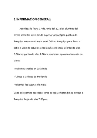1.INFORMACION GENERAL:
Acordada la fecha 17 de Junio del 2016 los alumnos del
tercer semestre de instituto superior pedagógico público de
Arequipa nos encontramos en el Coliseo Arequipa para llevar a
cabo el viaje de estudios a las lagunas de Mejía acordando alas
6:30am y partiendo alas 7:30am, dos horas aproximadamente de
viaje :
-recibimos charlas en Catarindo
-Fuimos a jardines de Mollendo
-visitamos las lagunas de mejia
Dado el recorrido acordado cerca de las 5 emprendimos el viaje a
Arequipa llegando alas 7:00pm .
 