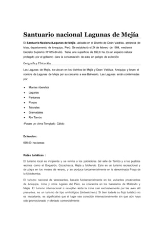 Santuario nacional Lagunas de Mejía
El Santuario Nacional Lagunas de Mejía, ubicado en el Distrito de Dean Valdivia, provincia de
Islay, departamento de Arequipa, Perú. Se estableció el 24 de febrero de 1984, mediante
Decreto Supremo Nº 015-84-AG. Tiene una superficie de 690,6 ha. Es un espacio natural
protegido por el gobierno para la conservación de aves en peligro de extinción
Geografía y Ubicación
Las Lagunas de Mejía, se ubican en los distritos de Mejía y Dean Valdivia; Arequipa y llevan el
nombre de Lagunas de Mejía por su cercanía a ese Balneario. Las Lagunas están conformadas
por:
 Montes ribereños
 Lagunas
 Pantanos
 Playas
 Totorales
 Gramadales
 Rio Tambo
-Posee un clima Templado Cálido
Extencion:
690,60 hectareas
Rutas turísticas :
El turismo local es incipiente y se remite a los pobladores del valle de Tambo y a los pueblos
vecinos como el Boquerón, Cocachacra, Mejía y Mollendo. Este es un turismo recreacional y
de playa en los meses de verano, y se produce fundamentalmente en la denominada Playa de
la Motobomba.
El turismo nacional de veraneantes, basado fundamentalmente en los visitantes provenientes
de Arequipa, Lima y otros lugares del Perú, se concentra en los balnearios de Mollendo y
Mejía. El turismo internacional o receptivo visita la zona casi exclusivamente por las aves allí
presentes, es un turismo de tipo ornitológico (birdwatchers). Si bien todavía su flujo turístico no
es importante, es significativo que el lugar sea conocido internacionalmente sin que aún haya
sido promocionado y ofertado comercialmente
 