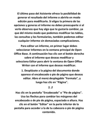 El último paso del Asistente ofrece la posibilidad de
generar el resultado del informe o abrirlo en modo
edición para modificarlo. Si eliges la primera de las
opciones y generas el informe no debes preocuparte si al
verlo observas que hay algo que te gustaría cambiar, ya
que del mismo modo que podemos modificar las tablas,
las consultas y los formularios, también podemos editar
cualquier informe sin demasiadas complicaciones.
Para editar un informe, en primer lugar debes
seleccionar Informes en la ventana principal de Open
Office Base. A continuación haz clic con el botón derecho
sobre el informe que deseas modificar y
selecciona Editar para abrir la ventana de Open Office
Writer con el informe que deseas modificar.
1. Desplázate a la página del documento donde
aparece el encabezado o pie de página que deseas
editar. Abre el menú desplegable "Formato", y
luego haz clic en "Página".
2. 2
Haz clic en la pestaña "Encabezado" o "Pie de página".
Usa las flechas para cambiar los márgenes del
encabezado o de pie de página, espaciado o altura. Haz
clic en el botón "Editar" en la parte inferior de la
pestaña para acceder a la de tu cabecera o pie de página
contenido.
 