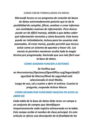 COMO CREAR FORMULARIOS EN MENU
Microsoft Access es un programa de creación de bases
de datos extremadamente potente que te da la
posibilidad de compilar, filtrar, analizar o crear informes
con cantidades masivas de información. Pero Access
puede ser de difícil manejo, debido a que debes saber
qué información necesitas y cómo buscarla. Esta tarea
puede ser intimidatoria, incluso para los usuarios más
avanzados. Al crear menús, puedes permitir que Access
actúe como un sistema de apuntar y hacer clic. Los
menús te permiten mantener oculta toda la magia
técnica pre programada, haciendo que sea más fácil usar
la base de datos.
COMO ASIGNAR FUNCION A BOTONES
Se Verifica que
en Herramientas/Opciones/OpenOffice.org/Seguridad/S
eguridad de Macros/Nivel de seguridad esté
seleccionado el nivel Medio.
Luego de eso, sal y vuelve a abrir el archivo. Cuanto te
pregunte, responde Activar Macro
COMO DESABILITAR FUNCIONES BASICAS EN ACESS AL
ABRIR BD
Cada tabla de la base de datos debe tener un campo o
un conjunto de campos que identifiquen
inequívocamente cada registro almacenado en la tabla.
Este campo recibe el nombre de clave principal. En este
artículo se ofrece una descripción de la finalidad de las
 