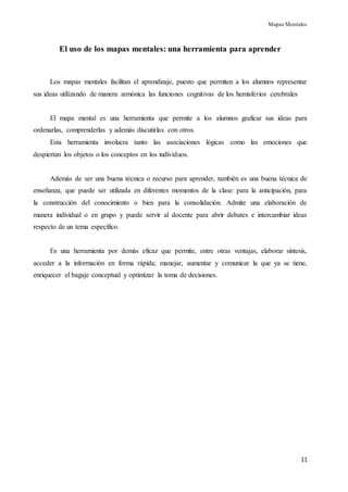 Mapas Mentales
11
El uso de los mapas mentales: una herramienta para aprender
Los mapas mentales facilitan el aprendizaje, puesto que permiten a los alumnos representar
sus ideas utilizando de manera armónica las funciones cognitivas de los hemisferios cerebrales
El mapa mental es una herramienta que permite a los alumnos graficar sus ideas para
ordenarlas, comprenderlas y además discutirlas con otros.
Esta herramienta involucra tanto las asociaciones lógicas como las emociones que
despiertan los objetos o los conceptos en los individuos.
Además de ser una buena técnica o recurso para aprender, también es una buena técnica de
enseñanza, que puede ser utilizada en diferentes momentos de la clase: para la anticipación, para
la construcción del conocimiento o bien para la consolidación. Admite una elaboración de
manera individual o en grupo y puede servir al docente para abrir debates e intercambiar ideas
respecto de un tema específico.
Es una herramienta por demás eficaz que permite, entre otras ventajas, elaborar síntesis,
acceder a la información en forma rápida; manejar, aumentar y comunicar la que ya se tiene,
enriquecer el bagaje conceptual y optimizar la toma de decisiones.
 