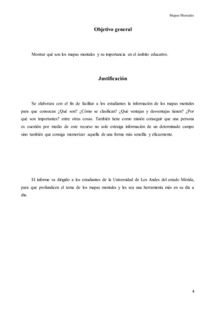 Mapas Mentales
4
Objetivo general
Mostrar qué son los mapas mentales y su importancia en el ámbito educativo.
Justificación
Se elaborara con el fin de facilitar a los estudiantes la información de los mapas mentales
para que conozcan ¿Qué son? ¿Cómo se clasifican? ¿Qué ventajas y desventajas tienen? ¿Por
qué son importantes? entre otras cosas. También tiene como misión conseguir que una persona
es cuestión por medio de este recurso no solo extraiga información de un determinado campo
sino también que consiga memorizar aquella de una forma más sencilla y eficazmente.
El informe va dirigido a los estudiantes de la Universidad de Los Andes del estado Mérida,
para que profundicen el tema de los mapas mentales y les sea una herramienta más en su día a
día.
 