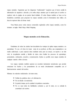 Mapas Mentales
9
mapas mentales. Argumenta que los diagramas “tradicionales” requieren que el lector asimile la
información de izquierda a derecha y de arriba abajo; mientras que lo natural para el cerebro es
explorar toda la página sin un patrón lineal definido. El señor Buzan también se basa en los
hemisferios cerebrales para proponer los mapas mentales como la herramienta más válida a la
hora de expresar ideas de forma visual.
Tony Buzan posee varias marcas comerciales registradas sobre mapas mentales, como los
términos en ingles Mind Map y Mind Mapping.
Mapas mentales en la Educación.
Estudiantes de todas las edades han descubierto las ventajas de aplicar mapas mentales a su
aprendizaje. Ya sea a la hora de tomar notas de un profesor, un libro, una computadora o un
medio audiovisual, o para expresar ideas mediante notas para un ensayo, un reporte o un sitio
web, la recopilación sencilla y flexible de datos clave facilita los procesos de aprendizaje,
pensamiento, ordenación, creación y rememoración. Incluso es posible crear mapas mentales de
cualquier materia o libro de texto.
Los mapas mentales también suponen un excelente instrumento nemotécnico que permite
estructurar los hechos y los pensamientos de un modo absolutamente compatible con el
funcionamiento natural del cerebro.
Mientras los métodos tradicionales de tomar notas.
 Nublan las palabras clave y la información.
 No son fáciles de memorizar.
 Se pierde tiempo por la cantidad de palabras conectadas.
 No se usan todas las habilidades corticales y, por lo tanto, no se estimula la
creatividad del cerebro.
 