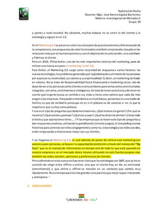 NajhelyCali Rocha
Docente:Mgrs. Jose RamiroZapata Barrientos
Materia: Investigacionde MercadosII
Grupo: 09
“LIBEREMOS BOLIVIA ”
y pymes a nivel mundial. No obstante, muchas todavía no se creen lo del cliente y la
estrategia y siguen en el 1.0.
En el Marketing2.0se ponenenvalorlosconceptosde posicionamientoydiferenciaciónde
la competencia,conpropuestasde valorfuncionalesytambiénemocionales,basadoenlas
relacionesmásque enlastransaccionesy con el objetivode nosolovender,sinosatisfacer
y fidelizar al cliente.
Pero en 2010, Philip Kotler, uno de los más importantes teóricos del marketing, pone de
relieve una nueva era para el marketing, la del 3.0.
Para Kotler, el Marketing 3.0 surge como necesidad de respuesta a varios factores: las
nuevastecnologías,losproblemasgeneradosporlaglobalizaciónyelinterésde laspersonas
por expresarsucreatividad,susvaloresysuespiritualidad.Esdecir,unmarketingcentrado
en valores. No se trata de Responsabilidad Social Empresarial o marketing social, sino de
dejarde ver a las personascomoclientesoconsumidoresparaverlascomosereshumanos
integrales,conalma,sentimientose inteligencia.Se tratade tenerconcienciayde teneren
cuenta que la gente busca un sentido a sus vidas y tiene unos valores que cada día más
exigenalasempresas.Parapoderentenderloaunnivel básico,pensemosenunamadre de
familia; Lo que de verdad le preocupa no es si el plátano es de canarias o no, lo que le
importa es que su hijo coma plátano.
Y ese esel tipode preguntasque debemoshacernos,¿Qué motivaala gente?¿Por qué se
moviliza?¿Quésientenypiensan?¿Quévenyoyen?¿Quélesdicenlosdemás?¿Cómomide
el éxitoy que aspiraciones tiene……?Y lasempresasque se haceneste tipode preguntasy
dan respuestascreativas,utilizandola gamificación (simularjuegos),el storytelling (contar
historias) paraconectarconellos(engagement) ycomono,latecnologíaylasredessociales,
están empezando a relacionarse mejor con sus clientes.
Y así llegamos al Marketing 4.0, el cual además de poner de relieve este marketing con
valoresypara personas,se basaen la capacidadde prediccióna travésdel manejodel “Big
Data” que es el manejo de información en tiempo real de todo lo que está pasando en
nuestra empresa y en el mercado ahora mismo utilizando no solo fuentes propias sino
también las redes sociales, opiniones y preferencias de clientes.
Perosobretodoenestanuevaerahaytenerclaroque lasestrategiasson360º,que ya noes
cuestión de elegir entre offline o online, sino que el cliente hoy en día es omnicanal
(omnichannel), y que online y offline se mezclan en un contexto que cambia muy
rápidamente.Noestiempoparalosmásgrandessinoparalosque mejorsepaninterpretar
y anticiparse. 3
3. CONCLUSIONES
 