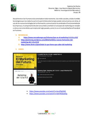NajhelyCali Rocha
Docente:Mgrs. Jose RamiroZapata Barrientos
Materia: Investigacionde MercadosII
Grupo: 09
“LIBEREMOS BOLIVIA ”
Actualmente elserhumanoestaconectadoentodomomento alasredessociales,atodoel ambito
tecnologicoque nosrodealacual noha permitidoestostiempoapodercomunicarnosconotros, el
uso de lasnuevastecnologíasde lainformaciónycomunicaciónhacambiadoel funcionamientode
lasempresas,el comportamientodel consumidorytambiénel conceptode marketingconrelación
a cómo eranentendidosaprincipiosdel siglopasado ycomo lo es enla actualidadbeneficiandoal
ser humano.
4. REFERENCIAS
1) https://www.mercadonegro.pe/informes/que-es-el-marketing-1-0-2-0-y-3-0/
2) https://pedroreig.wordpress.com/2015/11/23/los-nuevos-horizontes-del-
marketing-del-1-0-al-4-0/
3) https://www.ibrain.cl/post/todo-lo-que-tienes-que-saber-del-marketing
5. VIDEOS
 https://www.youtube.com/watch?v=bvoIfPgZ66E
 https://www.youtube.com/watch?v=8zX7RQOpPZg
 