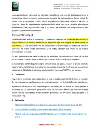 Estudiante: Apaza Gonzales Sonia
Docente: M.Sc José Ramiro Zapata Barrientos
Materia: Investigación de mercados II
Los especialistas en marketing, por otro lado, necesitan de una serie de tácticas para atraer al
clientecliente. Hay tres nuevas técnicas para aumentar la participación en la era digital. En
primer lugar, las empresas pueden utilizar aplicaciones móviles para mejorar la experiencia
digital del cliente. En segundo lugar pueden usar CRM social para hacer participar a los clientes
en conversaciones y aportar soluciones. Y por último, se puede recurrir a la gamification para
guiar los comportamientos del cliente.
El wow del Marketing 4.0
Finalmente Kotler asocia el Marketing 4.0 con el fenómeno WOW, aquel que expresa con la
mayor precisión un impacto emocional no esperado, algo que supera las expectativas del
consumidor. A este consumidor ha de conocérsele en profundidad, no todas las personas
funcionan del mismo modo interiormente y no todas alcanzan ese WOW en las mismas
circunstancias ni niveles.
Por eso precisamente se ha de ir más allá de una idea y de los límites conocidos; se ha de ir
por encima de lo que el cliente se espera encontrar en el producto y lograr así el éxito.
El marketing ha cambiado para siempre, han cambiado las reglas, pasando el cliente a ser una
pieza fundamental a la hora de modelar las potenciales decisiones de compra, de generar unas
relaciones de fidelidad y de participar y potenciar los “momentos WOW” de las marcas.
3. Conclusión
Hoy en día la tecnología creció bastante en la cual se puede presenciar también en la evolución
del marketing ya que ayudo para que las empresas puedan ver de distinta forma a sus clientes.
A principios las empresas solo producían productos o servicios sin evaluar al cliente, pero en la
actualidad dio un salto donde para poder crear un producto o servicio se tiene que indagar
cuales son los necesidades de las diferentes personas y es ahí donde estos prueban si lo
necesitaran o no.
4. Referencia:
 https://ibraindigital.com/todo-lo-que-tienes-que-saber-del-marketing-1-0-2-0-3-0-4-0/
 https://smilecomunicacion.com/evolucion-del-marketing-del-1-0-al-4-0/
 https://pedroreig.wordpress.com/2015/11/23/los-nuevos-horizontes-del-marketing-del-1-0-
al-4-0/
 