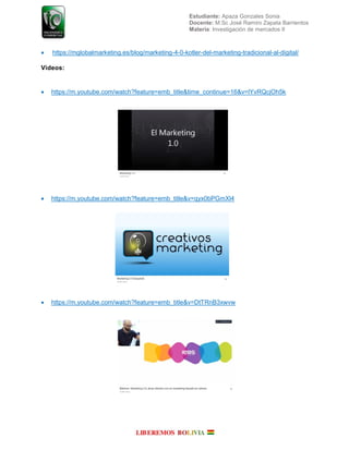 Estudiante: Apaza Gonzales Sonia
Docente: M.Sc José Ramiro Zapata Barrientos
Materia: Investigación de mercados II
 https://mglobalmarketing.es/blog/marketing-4-0-kotler-del-marketing-tradicional-al-digital/
Videos:
 https://m.youtube.com/watch?feature=emb_title&time_continue=16&v=lYvRQcjOh5k
 https://m.youtube.com/watch?feature=emb_title&v=qyx0bPGmXl4
 https://m.youtube.com/watch?feature=emb_title&v=DtTRnB3xwvw
 