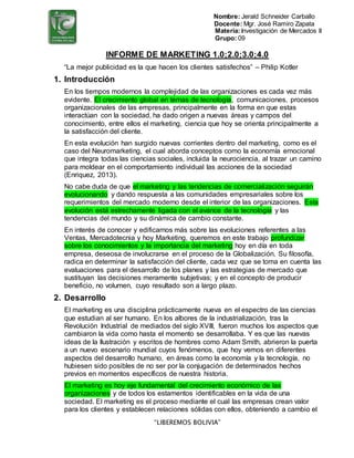 Nombre: Jerald Schneider Carballo
Docente: Mgr. José Ramiro Zapata
Materia:Investigación de Mercados II
Grupo: 09
“LIBEREMOS BOLIVIA”
INFORME DE MARKETING 1.0;2.0;3.0;4.0
“La mejor publicidad es la que hacen los clientes satisfechos” – Philip Kotler
1. Introducción
En los tiempos modernos la complejidad de las organizaciones es cada vez más
evidente. El crecimiento global en temas de tecnología, comunicaciones, procesos
organizacionales de las empresas, principalmente en la forma en que estas
interactúan con la sociedad, ha dado origen a nuevas áreas y campos del
conocimiento, entre ellos el marketing, ciencia que hoy se orienta principalmente a
la satisfacción del cliente.
En esta evolución han surgido nuevas corrientes dentro del marketing, como es el
caso del Neuromarketing, el cual aborda conceptos como la economía emocional
que integra todas las ciencias sociales, incluida la neurociencia, al trazar un camino
para moldear en el comportamiento individual las acciones de la sociedad
(Enriquez, 2013).
No cabe duda de que el marketing y las tendencias de comercialización seguirán
evolucionando y dando respuesta a las comunidades empresariales sobre los
requerimientos del mercado moderno desde el interior de las organizaciones. Esta
evolución está estrechamente ligada con el avance de la tecnología y las
tendencias del mundo y su dinámica de cambio constante.
En interés de conocer y edificarnos más sobre las evoluciones referentes a las
Ventas, Mercadotecnia y hoy Marketing, queremos en este trabajo profundizar
sobre los conocimientos y la importancia del marketing hoy en día en toda
empresa, deseosa de involucrarse en el proceso de la Globalización. Su filosofía,
radica en determinar la satisfacción del cliente, cada vez que se toma en cuenta las
evaluaciones para el desarrollo de los planes y las estrategias de mercado que
sustituyan las decisiones meramente subjetivas; y en el concepto de producir
beneficio, no volumen, cuyo resultado son a largo plazo.
2. Desarrollo
El marketing es una disciplina prácticamente nueva en el espectro de las ciencias
que estudian al ser humano. En los albores de la industrialización, tras la
Revolución Industrial de mediados del siglo XVIII, fueron muchos los aspectos que
cambiaron la vida como hasta el momento se desarrollaba. Y es que las nuevas
ideas de la Ilustración y escritos de hombres como Adam Smith, abrieron la puerta
a un nuevo escenario mundial cuyos fenómenos, que hoy vemos en diferentes
aspectos del desarrollo humano, en áreas como la economía y la tecnología, no
hubiesen sido posibles de no ser por la conjugación de determinados hechos
previos en momentos específicos de nuestra historia.
El marketing es hoy eje fundamental del crecimiento económico de las
organizaciones y de todos los estamentos identificables en la vida de una
sociedad. El marketing es el proceso mediante el cual las empresas crean valor
para los clientes y establecen relaciones sólidas con ellos, obteniendo a cambio el
 