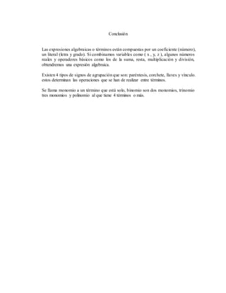 Conclusión
Las expresiones algebraicas o términos están compuestas por un coeficiente (número),
un literal (letra y grado). Si combinamos variables como ( x , y, z ), algunos números
reales y operadores básicos como los de la suma, resta, multiplicación y división,
obtendremos una expresión algebraica.
Existen 4 tipos de signos de agrupación que son: paréntesis, corchete, llaves y vínculo.
estos determinan las operaciones que se han de realizar entre términos.
Se llama monomio a un término que está solo, binomio son dos monomios, trinomio
tres monomios y polinomio al que tiene 4 términos o más.
 