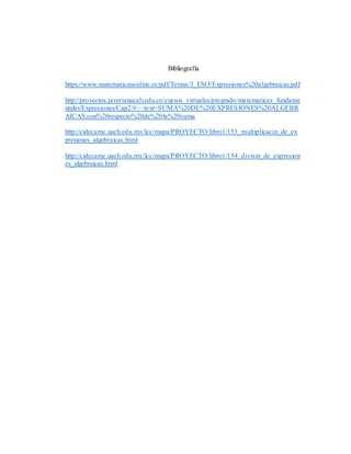 Bibliografía
https://www.matematicasonline.es/pdf/Temas/3_ESO/Expresiones%20algebraicas.pdf
http://proyectos.javerianacali.edu.co/cursos_virtuales/pregrado/matematicas_fundame
ntales/Expresiones/Cap2/#:~:text=SUMA%20DE%20EXPRESIONES%20ALGEBR
AICAS,con%20respecto%20de%20la%20suma.
http://cidecame.uaeh.edu.mx/lcc/mapa/PROYECTO/libro1/153_multiplicacin_de_ex
presiones_algebraicas.html
http://cidecame.uaeh.edu.mx/lcc/mapa/PROYECTO/libro1/154_divisin_de_expresion
es_algebraicas.html
 