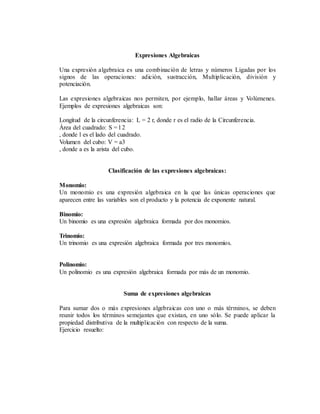 Expresiones Algebraicas
Una expresión algebraica es una combinación de letras y números Ligadas por los
signos de las operaciones: adición, sustracción, Multiplicación, división y
potenciación.
Las expresiones algebraicas nos permiten, por ejemplo, hallar áreas y Volúmenes.
Ejemplos de expresiones algebraicas son:
Longitud de la circunferencia: L = 2 r, donde r es el radio de la Circunferencia.
Área del cuadrado: S = l 2
, donde l es el lado del cuadrado.
Volumen del cubo: V = a3
, donde a es la arista del cubo.
Clasificación de las expresiones algebraicas:
Monomio:
Un monomio es una expresión algebraica en la que las únicas operaciones que
aparecen entre las variables son el producto y la potencia de exponente natural.
Binomio:
Un binomio es una expresión algebraica formada por dos monomios.
Trinomio:
Un trinomio es una expresión algebraica formada por tres monomios.
Polinomio:
Un polinomio es una expresión algebraica formada por más de un monomio.
Suma de expresiones algebraicas
Para sumar dos o más expresiones algebraicas con uno o más términos, se deben
reunir todos los términos semejantes que existan, en uno sólo. Se puede aplicar la
propiedad distributiva de la multiplicación con respecto de la suma.
Ejercicio resuelto:
 