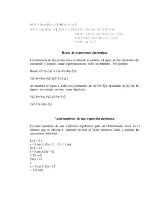 Resta de expresiones algebraicas
La diferencia de dos polinomios se obtiene al cambiar el signo de los elementos del
sustraendo y después sumar algebraicamente todos los términos. Por ejemplo:
Restar x2+5x-3y2 a 3x2-8x+4xy-5y2
3x2-8x+4xy-5y2-(x2+5x-3y2)
Al cambiar el signo a todos los elementos de x2+5x-3y2 aplicando la ley de los
signos, se continúa con una suma algebraica
3x2-8x+4xy-5y2-x2-5x+3y2
2x2-13x+4xy-2y2
Valor numérico de una expresión algebraica
El valor numérico de una expresión algebraica, para un Determinado valor, es el
número que se obtiene al sustituir en ésta el Valor numérico dado y realizar las
operaciones indicadas.
L(r) = 2 r
r = 5 cm. L (5) = 2 · · 5 = 10 cm
S (l) = l 2
l = 5 cm A (5) = 52
= 25 cm2
V(a) = a3
2
a = 5 cm V (5) = 53
= 125 cm3
 