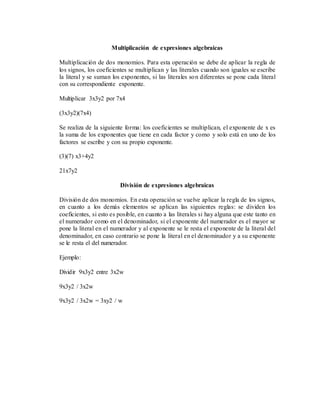 Multiplicación de expresiones algebraicas
Multiplicación de dos monomios. Para esta operación se debe de aplicar la regla de
los signos, los coeficientes se multiplican y las literales cuando son iguales se escribe
la literal y se suman los exponentes, si las literales son diferentes se pone cada literal
con su correspondiente exponente.
Multiplicar 3x3y2 por 7x4
(3x3y2)(7x4)
Se realiza de la siguiente forma: los coeficientes se multiplican, el exponente de x es
la suma de los exponentes que tiene en cada factor y como y solo está en uno de los
factores se escribe y con su propio exponente.
(3)(7) x3+4y2
21x7y2
División de expresiones algebraicas
División de dos monomios. En esta operación se vuelve aplicar la regla de los signos,
en cuanto a los demás elementos se aplican las siguientes reglas: se dividen los
coeficientes, si esto es posible, en cuanto a las literales si hay alguna que este tanto en
el numerador como en el denominador, si el exponente del numerador es el mayor se
pone la literal en el numerador y al exponente se le resta el exponente de la literal del
denominador, en caso contrario se pone la literal en el denominador y a su exponente
se le resta el del numerador.
Ejemplo:
Dividir 9x3y2 entre 3x2w
9x3y2 / 3x2w
9x3y2 / 3x2w = 3xy2 / w
 