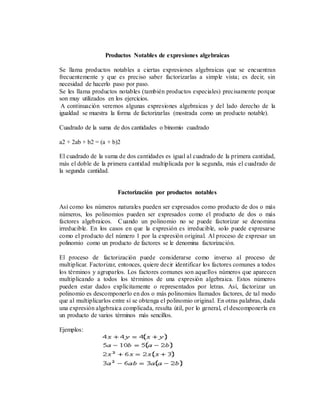Productos Notables de expresiones algebraicas
Se llama productos notables a ciertas expresiones algebraicas que se encuentran
frecuentemente y que es preciso saber factorizarlas a simple vista; es decir, sin
necesidad de hacerlo paso por paso.
Se les llama productos notables (también productos especiales) precisamente porque
son muy utilizados en los ejercicios.
A continuación veremos algunas expresiones algebraicas y del lado derecho de la
igualdad se muestra la forma de factorizarlas (mostrada como un producto notable).
Cuadrado de la suma de dos cantidades o binomio cuadrado
a2 + 2ab + b2 = (a + b)2
El cuadrado de la suma de dos cantidades es igual al cuadrado de la primera cantidad,
más el doble de la primera cantidad multiplicada por la segunda, más el cuadrado de
la segunda cantidad.
Factorización por productos notables
Así como los números naturales pueden ser expresados como producto de dos o más
números, los polinomios pueden ser expresados como el producto de dos o más
factores algebraicos. Cuando un polinomio no se puede factorizar se denomina
irreducible. En los casos en que la expresión es irreducible, solo puede expresarse
como el producto del número 1 por la expresión original. Al proceso de expresar un
polinomio como un producto de factores se le denomina factorización.
El proceso de factorización puede considerarse como inverso al proceso de
multiplicar. Factorizar, entonces, quiere decir identificar los factores comunes a todos
los términos y agruparlos. Los factores comunes son aquellos números que aparecen
multiplicando a todos los términos de una expresión algebraica. Estos números
pueden estar dados explícitamente o representados por letras. Así, factorizar un
polinomio es descomponerlo en dos o más polinomios llamados factores, de tal modo
que al multiplicarlos entre sí se obtenga el polinomio original. En otras palabras, dada
una expresión algebraica complicada, resulta útil, por lo general, el descomponerla en
un producto de varios términos más sencillos.
Ejemplos:
 