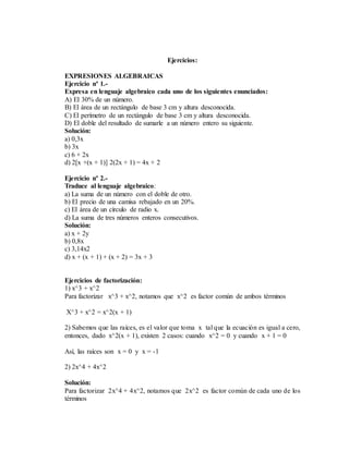 Ejercicios:
EXPRESIONES ALGEBRAICAS
Ejercicio nº 1.-
Expresa en lenguaje algebraico cada uno de los siguientes enunciados:
A) El 30% de un número.
B) El área de un rectángulo de base 3 cm y altura desconocida.
C) El perímetro de un rectángulo de base 3 cm y altura desconocida.
D) El doble del resultado de sumarle a un número entero su siguiente.
Solución:
a) 0,3x
b) 3x
c) 6 + 2x
d) 2[x +(x + 1)] 2(2x + 1) = 4x + 2
Ejercicio nº 2.-
Traduce al lenguaje algebraico:
a) La suma de un número con el doble de otro.
b) El precio de una camisa rebajado en un 20%.
c) El área de un círculo de radio x.
d) La suma de tres números enteros consecutivos.
Solución:
a) x + 2y
b) 0,8x
c) 3,14x2
d) x + (x + 1) + (x + 2) = 3x + 3
Ejercicios de factorización:
1) x^3 + x^2
Para factorizar x^3 + x^2, notamos que x^2 es factor común de ambos términos
X^3 + x^2 = x^2(x + 1)
2) Sabemos que las raíces, es el valor que toma x tal que la ecuación es igual a cero,
entonces, dado x^2(x + 1), existen 2 casos: cuando x^2 = 0 y cuando x + 1 = 0
Así, las raíces son x = 0 y x = -1
2) 2x^4 + 4x^2
Solución:
Para factorizar 2x^4 + 4x^2, notamos que 2x^2 es factor común de cada uno de los
términos
 