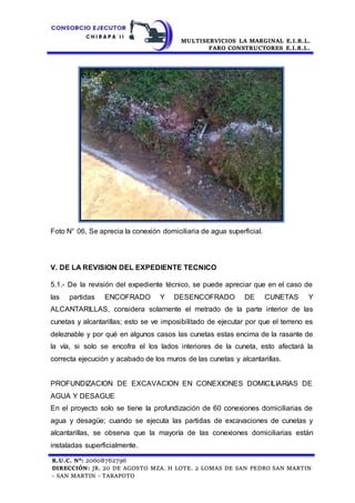 MULTISERVICIOS LA MARGINAL E.I.R.L.
FARO CONSTRUCTORES E.I.R.L.
R.U.C. N°: 20608762796
DIRECCIÓN: JR. 20 DE AGOSTO MZA. H LOTE. 2 LOMAS DE SAN PEDRO SAN MARTIN
- SAN MARTIN - TARAPOTO
Foto N° 06, Se aprecia la conexión domiciliaria de agua superficial.
V. DE LA REVISION DEL EXPEDIENTE TECNICO
5.1.- De la revisión del expediente técnico, se puede apreciar que en el caso de
las partidas ENCOFRADO Y DESENCOFRADO DE CUNETAS Y
ALCANTARILLAS, considera solamente el metrado de la parte interior de las
cunetas y alcantarillas; esto se ve imposibilitado de ejecutar por que el terreno es
deleznable y por qué en algunos casos las cunetas estas encima de la rasante de
la vía, si solo se encofra el los lados interiores de la cuneta, esto afectará la
correcta ejecución y acabado de los muros de las cunetas y alcantarillas.
PROFUNDIZACION DE EXCAVACION EN CONEXIONES DOMICILIARIAS DE
AGUA Y DESAGUE
En el proyecto solo se tiene la profundización de 60 conexiones domiciliarias de
agua y desagüe; cuando se ejecuta las partidas de excavaciones de cunetas y
alcantarillas, se observa que la mayoría de las conexiones domiciliarias están
instaladas superficialmente.
 